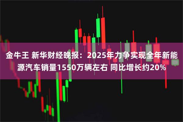 金牛王 新华财经晚报:2025年力争实现全年新能源汽车销量1550万辆左右 同比增长约20%