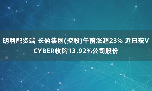 明利配资端 长盈集团(控股)午前涨超23% 近日获VCYBER收购13.92%公司股份