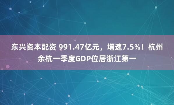 东兴资本配资 991.47亿元,增速7.5%!杭州余杭一季度GDP位居浙江第一
