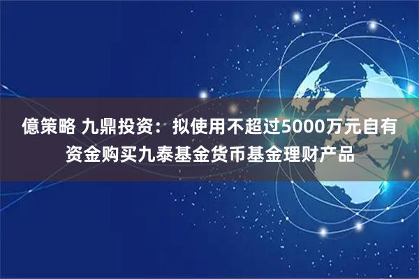 億策略 九鼎投资:拟使用不超过5000万元自有资金购买九泰基金货币基金理财产品