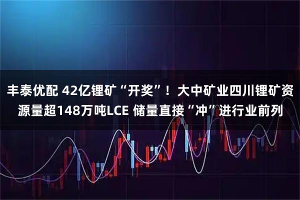 丰泰优配 42亿锂矿“开奖”!大中矿业四川锂矿资源量超148万吨LCE 储量直接“冲”进行业前列