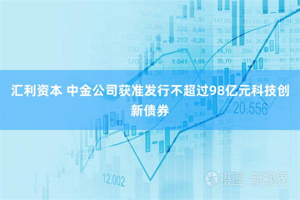 汇利资本 中金公司获准发行不超过98亿元科技创新债券