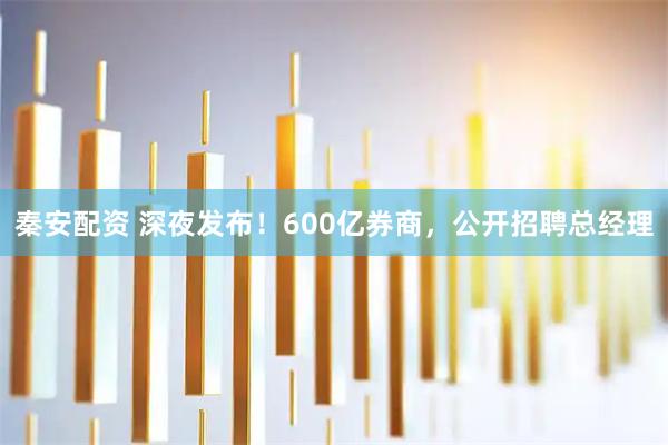 秦安配资 深夜发布!600亿券商,公开招聘总经理