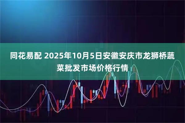 同花易配 2025年10月5日安徽安庆市龙狮桥蔬菜批发市场价格行情