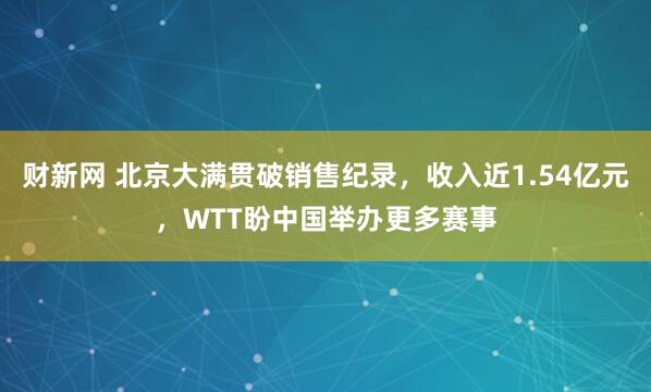 财新网 北京大满贯破销售纪录,收入近1.54亿元,WTT盼中国举办更多赛事