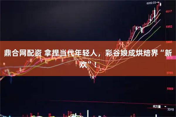 鼎合网配资 拿捏当代年轻人,彩谷娘成烘焙界“新欢”!