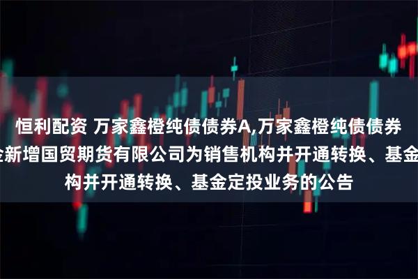 恒利配资 万家鑫橙纯债债券A,万家鑫橙纯债债券C: 关于旗下基金新增国贸期货有限公司为销售机构并开通转换、基金定投业务的公告