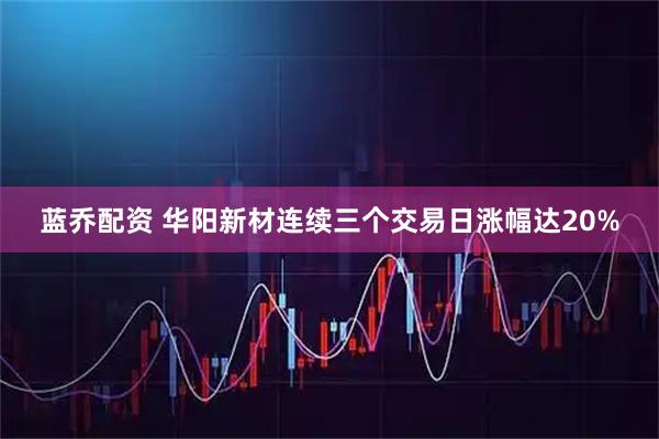 蓝乔配资 华阳新材连续三个交易日涨幅达20%