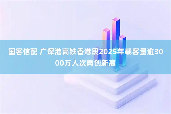 国客信配 广深港高铁香港段2025年载客量逾3000万人次再创新高