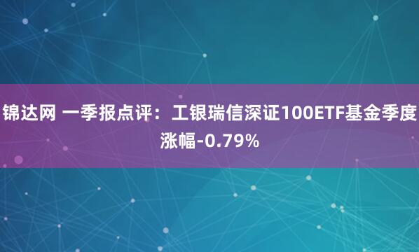 锦达网 一季报点评：工银瑞信深证100ETF基金季度涨幅-0.79%