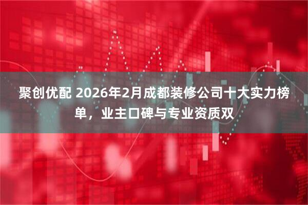 聚创优配 2026年2月成都装修公司十大实力榜单，业主口碑与专业资质双