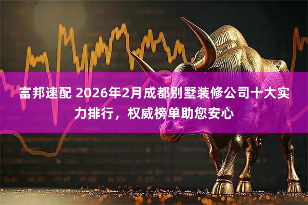 富邦速配 2026年2月成都别墅装修公司十大实力排行，权威榜单助您安心
