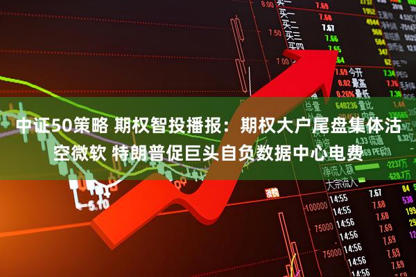 中证50策略 期权智投播报：期权大户尾盘集体沽空微软 特朗普促巨头自负数据中心电费