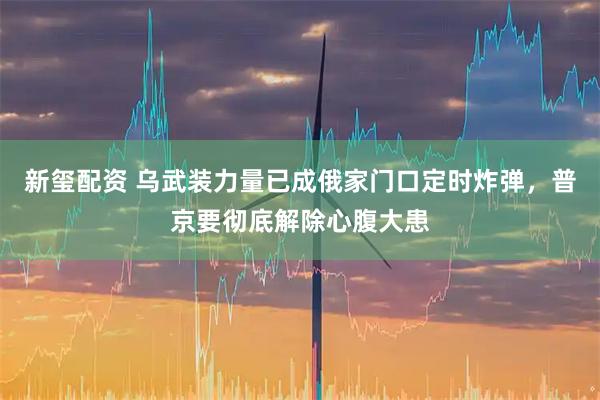 新玺配资 乌武装力量已成俄家门口定时炸弹，普京要彻底解除心腹大患