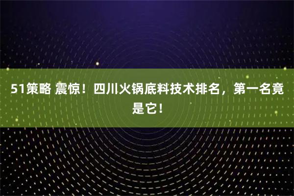51策略 震惊！四川火锅底料技术排名，第一名竟是它！