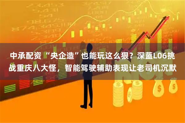 中承配资 “央企造”也能玩这么狠？深蓝L06挑战重庆八大怪，智能驾驶辅助表现让老司机沉默